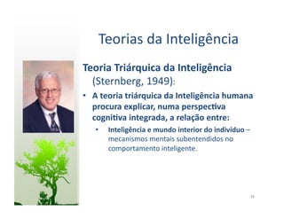 Teorias	
  da	
  Inteligência	
  
Teoria	
  Triárquica	
  da	
  Inteligência	
  
  (Sternberg,	
  1949):	
  
•  A	
  teoria	
  triárquica	
  da	
  Inteligência	
  humana	
  
   procura	
  explicar,	
  numa	
  perspec5va	
  
   cogni5va	
  integrada,	
  a	
  relação	
  entre:	
  
    •    Inteligência	
  e	
  mundo	
  interior	
  do	
  indivíduo	
  –	
  
         mecanismos	
  mentais	
  subentendidos	
  no	
  
         comportamento	
  inteligente.	
  




                                                                          38	
  
 