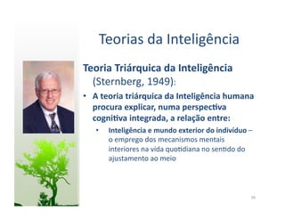 Teorias	
  da	
  Inteligência	
  
Teoria	
  Triárquica	
  da	
  Inteligência	
  
  (Sternberg,	
  1949):	
  
•  A	
  teoria	
  triárquica	
  da	
  Inteligência	
  humana	
  
   procura	
  explicar,	
  numa	
  perspec5va	
  
   cogni5va	
  integrada,	
  a	
  relação	
  entre:	
  
    •    Inteligência	
  e	
  mundo	
  exterior	
  do	
  indivíduo	
  –	
  
         o	
  emprego	
  dos	
  mecanismos	
  mentais	
  
         interiores	
  na	
  vida	
  quo:diana	
  no	
  sen:do	
  do	
  
         ajustamento	
  ao	
  meio	
  



                                                                         39	
  
 