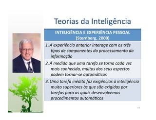 Teorias	
  da	
  Inteligência	
  
         INTELIGÊNCIA	
  E	
  EXPERIÊNCIA	
  PESSOAL	
  
                      (Sternberg,	
  2000)	
  
1. A	
  experiência	
  anterior	
  interage	
  com	
  os	
  três	
  
   5pos	
  de	
  componentes	
  do	
  processamento	
  da	
  
   informação	
  
2. À	
  medida	
  que	
  uma	
  tarefa	
  se	
  torna	
  cada	
  vez	
  
   mais	
  conhecida,	
  muitos	
  dos	
  seus	
  aspectos	
  
   podem	
  tornar-­‐se	
  automá5cos	
  
3. Uma	
  tarefa	
  inédita	
  faz	
  exigências	
  à	
  inteligência	
  
   muito	
  superiores	
  às	
  que	
  são	
  exigidas	
  por	
  
   tarefas	
  para	
  as	
  quais	
  desenvolvemos	
  
   procedimentos	
  automá5cos	
  
                                                                       43	
  
 