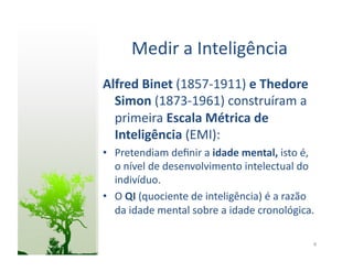 Medir	
  a	
  Inteligência	
  
Alfred	
  Binet	
  (1857-­‐1911)	
  e	
  Thedore	
  
  Simon	
  (1873-­‐1961)	
  construíram	
  a	
  
  primeira	
  Escala	
  Métrica	
  de	
  
  Inteligência	
  (EMI):	
  
•  Pretendiam	
  deﬁnir	
  a	
  idade	
  mental,	
  isto	
  é,	
  
   o	
  nível	
  de	
  desenvolvimento	
  intelectual	
  do	
  
   indivíduo.	
  
•  O	
  QI	
  (quociente	
  de	
  inteligência)	
  é	
  a	
  razão	
  
   da	
  idade	
  mental	
  sobre	
  a	
  idade	
  cronológica.	
  

                                                                    8	
  
 