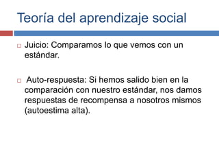 Teoría del aprendizaje social
   Juicio: Comparamos lo que vemos con un
    estándar.

    Auto-respuesta: Si hemos salido bien en la
    comparación con nuestro estándar, nos damos
    respuestas de recompensa a nosotros mismos
    (autoestima alta).
 