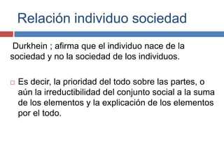 Relación individuo sociedad
 Durkhein ; afirma que el individuo nace de la
sociedad y no la sociedad de los individuos.

   Es decir, la prioridad del todo sobre las partes, o
    aún la irreductibilidad del conjunto social a la suma
    de los elementos y la explicación de los elementos
    por el todo.
 