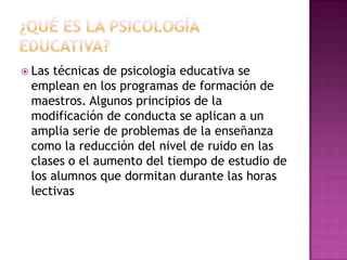 ¿Qué ES LA PSICOLOGÍA EDUCATIVA?Las técnicas de psicología educativa se emplean en los programas de formación de maestros. Algunos principios de la modificación de conducta se aplican a un amplia serie de problemas de la enseñanza como la reducción del nivel de ruido en las clases o el aumento del tiempo de estudio de los alumnos que dormitan durante las horas lectivas