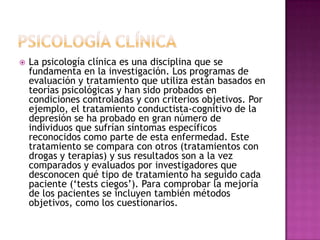 PSICOLOGÍA CLÍNICALa psicología clínica es una disciplina que se fundamenta en la investigación. Los programas de evaluación y tratamiento que utiliza están basados en teorías psicológicas y han sido probados en condiciones controladas y con criterios objetivos. Por ejemplo, el tratamiento conductista-cognitivo de la depresión se ha probado en gran número de individuos que sufrían síntomas específicos reconocidos como parte de esta enfermedad. Este tratamiento se compara con otros (tratamientos con drogas y terapias) y sus resultados son a la vez comparados y evaluados por investigadores que desconocen qué tipo de tratamiento ha seguido cada paciente (‘tests ciegos’). Para comprobar la mejoría de los pacientes se incluyen también métodos objetivos, como los cuestionarios.