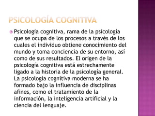 PSICOLOGÍA COGNITIVAPsicología cognitiva, rama de la psicología que se ocupa de los procesos a través de los cuales el individuo obtiene conocimiento del mundo y toma conciencia de su entorno, así como de sus resultados. El origen de la psicología cognitiva está estrechamente ligado a la historia de la psicología general. La psicología cognitiva moderna se ha formado bajo la influencia de disciplinas afines, como el tratamiento de la información, la inteligencia artificial y la ciencia del lenguaje.