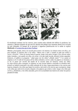 El storyboard continúa con los cuervos, justo cuando están saliendo del edificio la profesora, los
alumnos y Melanie después de que ésta les advierta del peligro (ese momento dentro de la escuela
no está reflejado). El porqué de la personal e ingeniosa planificación de la salida la explicó
Hitchcock en la entrevista que le hizo Truffaut:
Melanie, preocupada, entra a la escuela para avisar a la maestra. La cámara entra con ella y, un
poco después, la maestra dice a los niños: “Ahora vais a salir y cuando os pida que echéis a
correr, correréis.” Llevo la escena hasta la puerta, luego corto para recoger a los cuervos solos,
todos reunidos, y me quedo con ellos, sin cortar y sin que nada suceda, durante treinta segundos.
Entonces, el público se pregunta: “¿Qué pasa con los niños? ¿Dónde están?” Y en cuanto se
empieza a oír el ruido de los pasos de los niños echando a correr, todos los pájaros se levantan y
se les ve pasar por encima del tejado de la escuela antes de lanzarse contra los niños.
La vieja técnica para conseguir el suspense en esta escena hubiera consistido en dividirla más;
primero se hubiera mostrado a los niños saliendo de la clase, luego pasaríamos a los cuervos que
esperan, después a los niños que bajan la escalera, más tarde a los cuervos que se preparan, luego
a los niños que salen de la escuela, después a los pájaros que echan a volar, luego a los niños que
corren, y, finalmente, a los niños atacados, pero en la actualidad esta manera de contar me parece
pasada de moda.
 