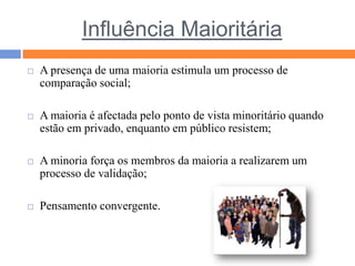 Influência MaioritáriaA presença de uma maioria estimula um processo de comparação social;A maioria é afectada pelo ponto de vista minoritário quando estão em privado, enquanto em público resistem;A minoria força os membros da maioria a realizarem um processo de validação;Pensamento convergente.