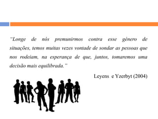 “Longe de nós premunirmos contra esse género de situações, temos muitas vezes vontade de sondar as pessoas que nos rodeiam, na esperança de que, juntos, tomaremos uma decisão mais equilibrada.”Leyens  e Yzerbyt (2004)