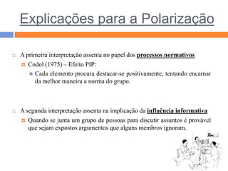 Explicações para a PolarizaçãoA primeira interpretação assenta no papel dos processos normativosCodol (1975) – Efeito PIP:Cada elemento procura destacar-se positivamente, tentando encarnar da melhor maneira a norma do grupo. A segunda interpretação assenta na implicação da influência informativaQuando se junta um grupo de pessoas para discutir assuntos é provável que sejam expostos argumentos que alguns membros ignoram.