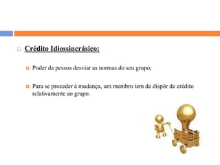 Crédito Idiossincrásico:Poder da pessoa desviar as normas do seu grupo;Para se proceder à mudança, um membro tem de dispôr de crédito relativamente ao grupo.