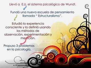 Llevó a E.U. el sistema psicológico de Wundt.

    Fundó una nueva escuela de pensamiento
           llamada “ Estructuralismo”.

     Estudió la experiencia
 consciente y la definió usando
         los métodos de
observación, experimentación y
            medición.

Propuso 3 problemas
  en la psicología.
 