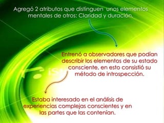 Agregó 2 atributos que distinguen unos elementos
    mentales de otros: Claridad y duración.




                 Entrenó a observadores que podían
                 describir los elementos de su estado
                   consciente, en esto consistió su
                      método de introspección.



      Estaba interesado en el análisis de
   experiencias complejas conscientes y en
         las partes que las contenían.
 