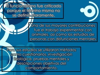 El funcionalismo fue criticado
 porque el término mismo no
     se definió claramente.

             Una de sus mayores contribuciones
               fue el trabajo experimental con
              animales, así como los estudios de
             personas con disfunciones mentales

Para sus estudios se utilizaron métodos
  como cuestionarios, investigación
   fisiológica, pruebas mentales y
      descripciones objetivas del
           comportamiento.
 