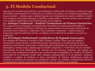 5. El Modelo Conductual.
Opuesto a los modelos psicométrico y psicodinámico (tradicional). El enfoque conductual surgió
del análisis experimental de la conducta con el objetivo de aplicar a la evaluación psicológica los
avances teórico – prácticos que se habían logrado en el laboratorio en cuanto a análisis y control
de la conducta. Se pueden distinguir 3 modelos conductuales en función del peso que conceden
a las variables ambientales como determinantes de la conducta.
5.1. Enfoque Conductual – Radical: Conductismo de Primera Generación.
Los orígenes de la evaluación conductual están vinculados al condicionamiento clásico y
operante. Los trabajos de Watson o Skinner son representativos de esta etapa. fenómenos de
asociación entre estímulos y respuestas. Esta evaluación conductual – radical otorga un
importante papel al ambiente externo. su objetivo es el control de la conducta, así como su
predicción.
5.2. El Enfoque Mediacional: Conductismo de Segunda Generación.
Los orígenes del enfoque se vinculan a Hull, Tolman y Guthrie. Pese a que las variables
situacionales siguen siendo consideradas de gran importancia en la determinación de la
conducta, estos autores opinan que su influencia está mediatizada por una serie de factores
intermedios. Tolman (1951), planteó que la variable “propósito” o “intención” era una variable
interviniente de gran importancia. Se interesa por los procesos mentales que pueden ser
descritos como respuestas encubiertas que confieren gran complejidad a la conducta. El objetivo
primordial de la evaluación desde estos enfoques mediacionales es el de predecir, instaurar,
modificar o cambiar la conducta, es decir, controlarla. El enfoque mediacional amplía las
unidades de análisis con respecto al conductismo radical. Los enfoques mediacionales abrieron
el conductismo radical a procesos intermediarios entre el estímulo y la respuesta.
 