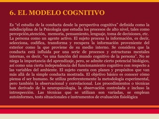 Es “el estudio de la conducta desde la perspectiva cognitiva” definida como la
subdisciplina de la Psicología que estudia los procesos de alto nivel, tales como
percepción,atención, memoria, pensamiento, lenguaje, toma de decisiones, etc.
La persona como un agente activo. El sujeto procesa la información, es decir,
selecciona, codifica, transforma y recupera la información proveniente del
exterior como la que proviene de su medio interno. Se considera que la
conducta está influida por una serie de procesos y estructuras mentales
internas, es decir, “es una función del mundo cognitivo de la persona”. No se
niega la importancia del aprendizaje, pero, se admite cierto potencial biológico,
así como una cierta independencia del funcionamiento cognitivo con respecto a
las variables del ambiente. El sujeto cuenta con planes y propósitos que van
más allá de la simple conducta mostrada. El objetivo básico es conocer cómo
piensa el ser humano. Se utiliza preferentemente la metodología experimental,
pero también la observacional y correlacional. Los procedimientos o técnicas
han derivado de la neuropsicología, la observación controlada e incluso la
introspección. Las técnicas que se utilizan son variadas, se emplean
autoinformes, tests situacionales e instrumentos de evaluación fisiológica
6. EL MODELO COGNITIVO
 