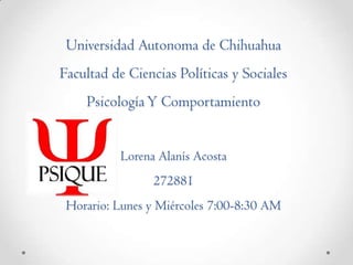 Universidad Autonoma de Chihuahua
Facultad de Ciencias Políticas y Sociales

Psicología Y Comportamiento
Lorena Alanís Acosta
272881
Horario: Lunes y Miércoles 7:00-8:30 AM

 