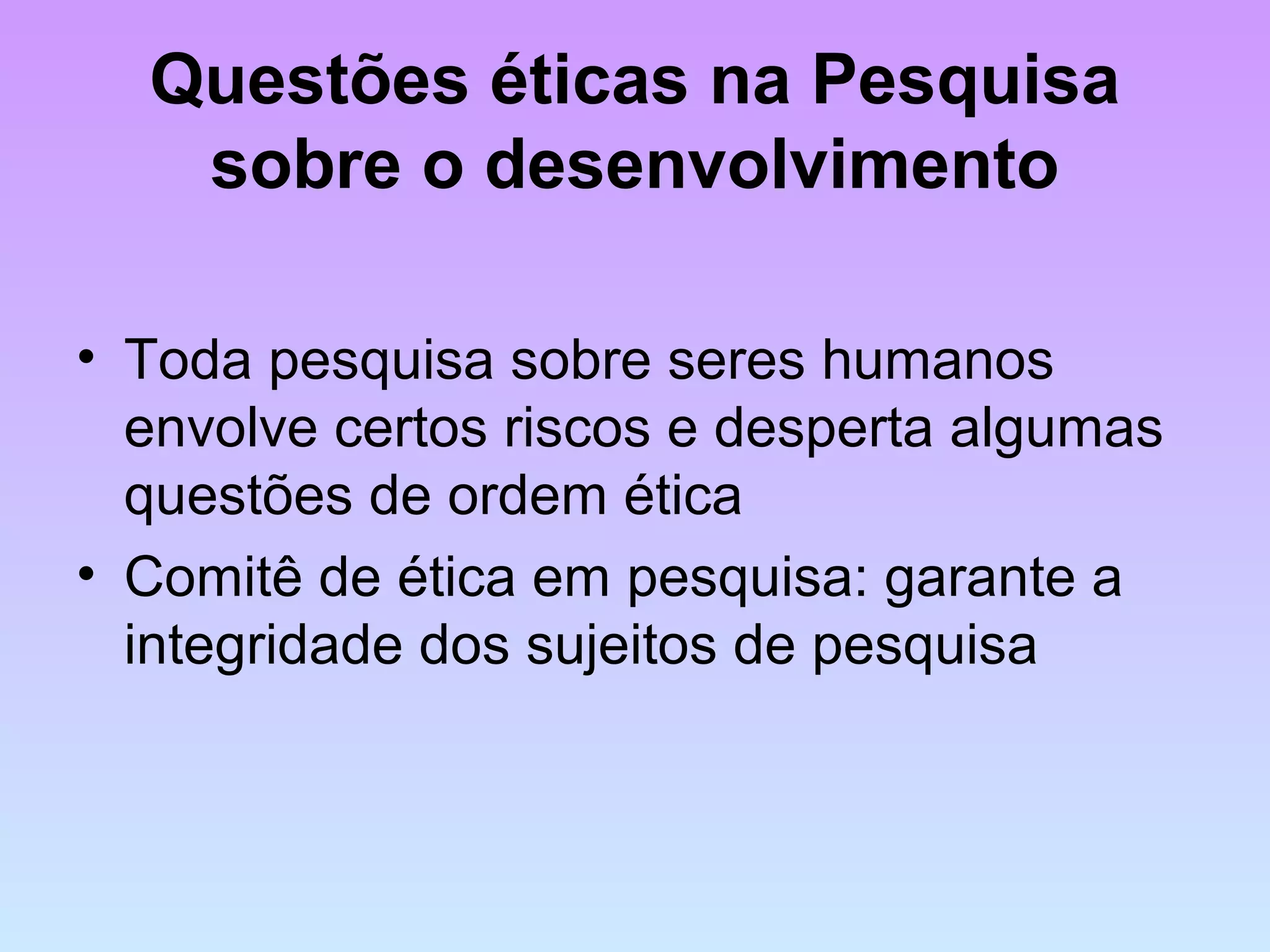Questões éticas na Pesquisa
sobre o desenvolvimento
• Toda pesquisa sobre seres humanos
envolve certos riscos e desperta algumas
questões de ordem ética
• Comitê de ética em pesquisa: garante a
integridade dos sujeitos de pesquisa
 