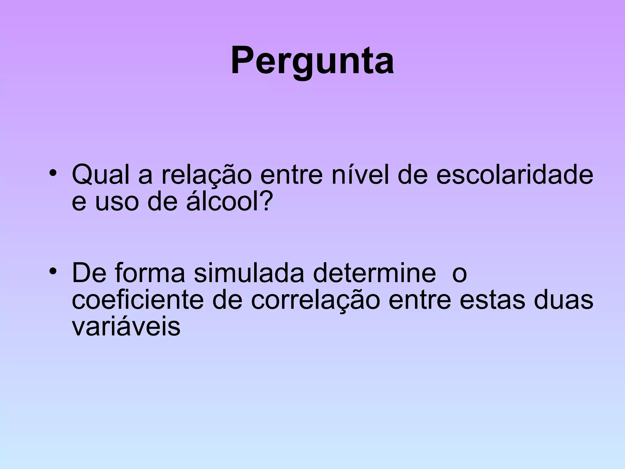 Pergunta
• Qual a relação entre nível de escolaridade
e uso de álcool?
• De forma simulada determine o
coeficiente de correlação entre estas duas
variáveis
 