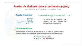 Prueba de hipótesis sobre el parámetro ρ (rho)
Prueba estadística
Para determinar la significación estadística de r
t n-2 = 𝑟.
𝑛−2
1 −𝑟2
Grado de libertad (gl) de la distribución t = n-2
“t” sigue una distribución t de
Student con (n-2) grados de
libertad si Ho es verdadera
Decisión estadística
Considerando el valor de “t” se calcula en la tabla la probabilidad de
cometer el error tipo I (denotado por p), estableciendo la regla de decisión:
Si, p < 0,05 se rechaza Ho
Si, p ≥ 0,05 NO se rechaza Ho
 