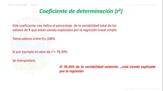 Coeficiente de determinación (r2)
Este coeficiente nos indica el porcentaje de la variabilidad total de los
valores de Y que están siendo explicadas por la regresión lineal simple
Toma valores entre 0 y 100%
Si por ejemplo el valor de r2= 78,39%
Se interpretará:
El 78,39% de la variabilidad existente …está siendo explicada
por la regresión
 