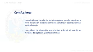Conclusiones
- Los métodos de correlación permiten asignar un valor numérico al
nivel de relación existente entre dos variables y además verificar
su significancia
- Los gráficos de dispersión nos orientan a decidir el uso de los
métodos de regresión y correlación lineal
 