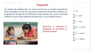 Pregunta 01
Un equipo de profesionales de salud mental de un hospital psiquiátrico
desea investigar el nivel de respuesta de pacientes distraídos mediante un
programa de terapia de remotivación: nueva prueba (X), contra la prueba
estándar (Y) que están aplicando actualmente. Los resultados fueron:
n = 11
𝑌 = 916
𝑋𝑌 = 71790
𝑋 = 825
𝑥2
= 64625
𝑦2
= 80076
Determine e interprete el
coeficiente de correlación y
de determinación
 