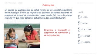 Problema tipo
Un equipo de profesionales de salud mental de un hospital psiquiátrico
desea investigar el nivel de respuesta de pacientes distraídos mediante un
programa de terapia de remotivación: nueva prueba (X), contra la prueba
estándar (Y) que están aplicando actualmente. Los resultados fueron:
n = 11
𝑌 = 916
𝑋𝑌 = 71790
𝑋 = 825
𝑥2
= 64625
𝑦2
= 80076
Determine e interprete el
coeficiente de correlación y
de determinación
 
