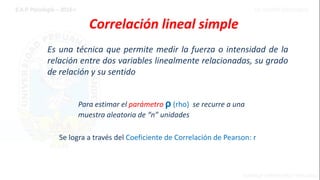 Es una técnica que permite medir la fuerza o intensidad de la
relación entre dos variables linealmente relacionadas, su grado
de relación y su sentido
Correlación lineal simple
Se logra a través del Coeficiente de Correlación de Pearson: r
Para estimar el parámetro ρ (rho) se recurre a una
muestra aleatoria de “n” unidades
 