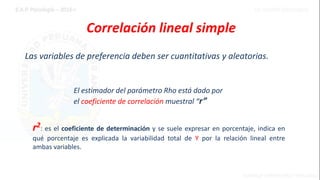 Las variables de preferencia deben ser cuantitativas y aleatorias.
Correlación lineal simple
r2: es el coeficiente de determinación y se suele expresar en porcentaje, indica en
qué porcentaje es explicada la variabilidad total de Y por la relación lineal entre
ambas variables.
El estimador del parámetro Rho está dado por
el coeficiente de correlación muestral “r”
 