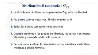 Distribución Ji-cuadrada : X2
(n)
1. La distribución X2 tiene como parámetro n grados de libertad.
2. No posee valores negativos. El valor mínimo es 0.
3. Todas las curvas son asimétricas positivas
4. Cuando aumentan los grados de libertad, las curvas son menos
elevadas y más extendidas a la derecha
5. Se usa para evaluar la asociación entre variables cualitativas
medidas a escala nominal.
 