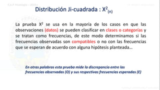 Distribución Ji-cuadrada : X2
(n)
La prueba X2 se usa en la mayoría de los casos en que las
observaciones (datos) se pueden clasificar en clases o categorías y
se tratan como frecuencias, de este modo determinamos si las
frecuencias observadas son compatibles o no con las frecuencias
que se esperan de acuerdo con alguna hipótesis planteada…
En otras palabras esta prueba mide la discrepancia entre las
frecuencias observadas (O) y sus respectivas frecuencias esperadas (E)
 