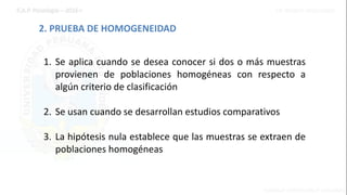 2. PRUEBA DE HOMOGENEIDAD
1. Se aplica cuando se desea conocer si dos o más muestras
provienen de poblaciones homogéneas con respecto a
algún criterio de clasificación
2. Se usan cuando se desarrollan estudios comparativos
3. La hipótesis nula establece que las muestras se extraen de
poblaciones homogéneas
 