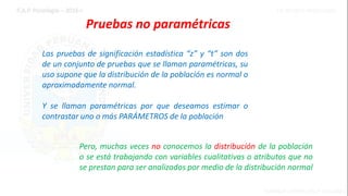 Pruebas no paramétricas
Las pruebas de significación estadística “z” y “t” son dos
de un conjunto de pruebas que se llaman paramétricas, su
uso supone que la distribución de la población es normal o
aproximadamente normal.
Y se llaman paramétricas por que deseamos estimar o
contrastar uno o más PARÁMETROS de la población
Pero, muchas veces no conocemos la distribución de la población
o se está trabajando con variables cualitativas o atributos que no
se prestan para ser analizados por medio de la distribución normal
 