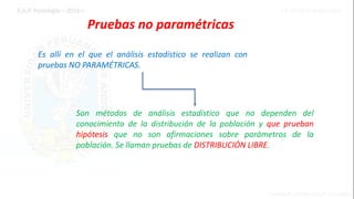Pruebas no paramétricas
Es allí en el que el análisis estadístico se realizan con
pruebas NO PARAMÉTRICAS.
Son métodos de análisis estadístico que no dependen del
conocimiento de la distribución de la población y que prueban
hipótesis que no son afirmaciones sobre parámetros de la
población. Se llaman pruebas de DISTRIBUCIÓN LIBRE.
 