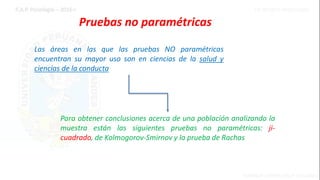Pruebas no paramétricas
Las áreas en las que las pruebas NO paramétricas
encuentran su mayor uso son en ciencias de la salud y
ciencias de la conducta
Para obtener conclusiones acerca de una población analizando la
muestra están las siguientes pruebas no paramétricas: ji-
cuadrado, de Kolmogorov-Smirnov y la prueba de Rachas
 