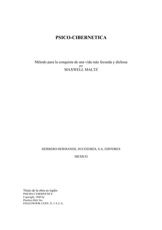 PSICO-CIBERNETICA
Método para la conquista de una vida más fecunda y dichosa
por
MAXWELL MALTZ
HERRERO HERMANOS, SUCESORES, S.A. EDITORES
MEXICO
Título de la obra en inglés
PSICHO-CYBERNETICS
Copyright, 1960 by
Prentice-Hall, Inc.
ENGLEWOOK CLIFF, N. J. E.U.A.
 