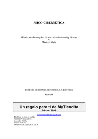 PSICO-CIBERNETICA 
Método para la conquista de una vida más fecunda y dichosa 
Por 
Maxwell Maltz 
HERRERO HERMANOS, SUCESORES, S.A. EDITORES 
MEXICO 
Un regalo para ti de MyTiendita 
Edición 2008 
www.mytiendita.blogspot.com 
Título de la obra en inglés 
PSICHO-CYBERNETICS 
Copyright, 1960 by 
Prentice-Hall, Inc. 
ENGLEWOOK CLIFF, N. J. E.U.A. 
 