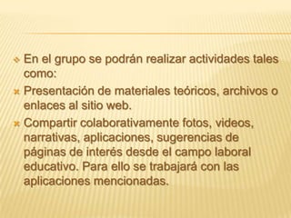  En el grupo se podrán realizar actividades tales
  como:
 Presentación de materiales teóricos, archivos o
  enlaces al sitio web.
 Compartir colaborativamente fotos, videos,
  narrativas, aplicaciones, sugerencias de
  páginas de interés desde el campo laboral
  educativo. Para ello se trabajará con las
  aplicaciones mencionadas.
 