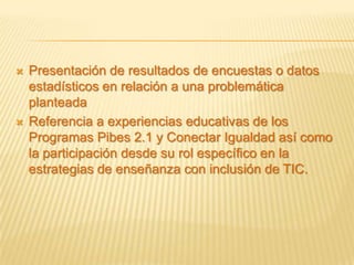    Presentación de resultados de encuestas o datos
    estadísticos en relación a una problemática
    planteada
   Referencia a experiencias educativas de los
    Programas Pibes 2.1 y Conectar Igualdad así como
    la participación desde su rol específico en la
    estrategias de enseñanza con inclusión de TIC.
 