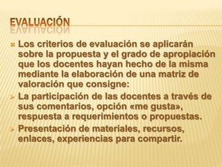    Los criterios de evaluación se aplicarán
    sobre la propuesta y el grado de apropiación
    que los docentes hayan hecho de la misma
    mediante la elaboración de una matriz de
    valoración que consigne:
   La participación de las docentes a través de
    sus comentarios, opción «me gusta»,
    respuesta a requerimientos o propuestas.
   Presentación de materiales, recursos,
    enlaces, experiencias para compartir.
 