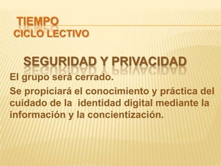 TIEMPO
CICLO LECTIVO

  SEGURIDAD Y PRIVACIDAD
El grupo será cerrado.
Se propiciará el conocimiento y práctica del
cuidado de la identidad digital mediante la
información y la concientización.
 