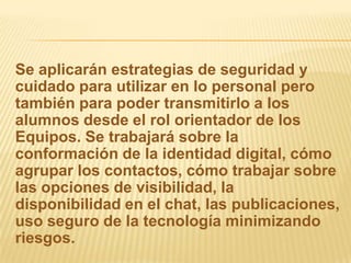 Se aplicarán estrategias de seguridad y
cuidado para utilizar en lo personal pero
también para poder transmitirlo a los
alumnos desde el rol orientador de los
Equipos. Se trabajará sobre la
conformación de la identidad digital, cómo
agrupar los contactos, cómo trabajar sobre
las opciones de visibilidad, la
disponibilidad en el chat, las publicaciones,
uso seguro de la tecnología minimizando
riesgos.
 
