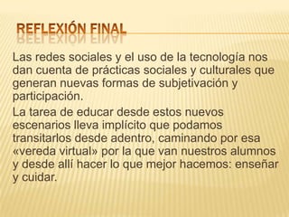 Las redes sociales y el uso de la tecnología nos
dan cuenta de prácticas sociales y culturales que
generan nuevas formas de subjetivación y
participación.
La tarea de educar desde estos nuevos
escenarios lleva implícito que podamos
transitarlos desde adentro, caminando por esa
«vereda virtual» por la que van nuestros alumnos
y desde allí hacer lo que mejor hacemos: enseñar
y cuidar.
 