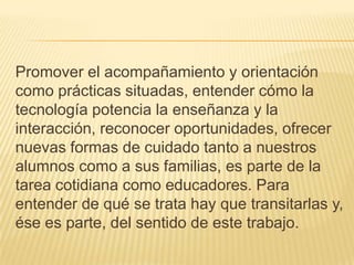 Promover el acompañamiento y orientación
como prácticas situadas, entender cómo la
tecnología potencia la enseñanza y la
interacción, reconocer oportunidades, ofrecer
nuevas formas de cuidado tanto a nuestros
alumnos como a sus familias, es parte de la
tarea cotidiana como educadores. Para
entender de qué se trata hay que transitarlas y,
ése es parte, del sentido de este trabajo.
 