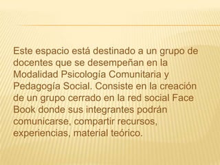 Este espacio está destinado a un grupo de
docentes que se desempeñan en la
Modalidad Psicología Comunitaria y
Pedagogía Social. Consiste en la creación
de un grupo cerrado en la red social Face
Book donde sus integrantes podrán
comunicarse, compartir recursos,
experiencias, material teórico.
 