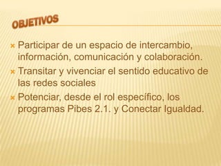  Participar de un espacio de intercambio,
  información, comunicación y colaboración.
 Transitar y vivenciar el sentido educativo de
  las redes sociales
 Potenciar, desde el rol específico, los
  programas Pibes 2.1. y Conectar Igualdad.
 