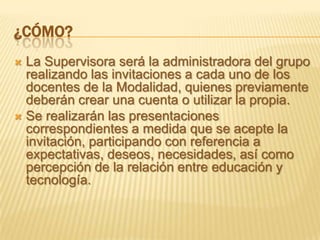 ¿CÓMO?
 La Supervisora será la administradora del grupo
  realizando las invitaciones a cada uno de los
  docentes de la Modalidad, quienes previamente
  deberán crear una cuenta o utilizar la propia.
 Se realizarán las presentaciones
  correspondientes a medida que se acepte la
  invitación, participando con referencia a
  expectativas, deseos, necesidades, así como
  percepción de la relación entre educación y
  tecnología.
 