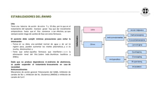 ESTABILIZADORES DEL ÁNIMO

Litio
Tiene una latencia de acción de entre 7 y 10 días, por lo que en el
tratamiento del episodio maníaco grave hay que dar inicialmente
antipsicóticos hasta que el litio comience a ser efectivo, ya que
siempre existe riesgo de cambio de fase con estos fármacos.

El paciente debe cumplir mínimas precauciones para evitar         la
intoxicación:
 Tomar en su dieta una cantidad normal de agua y de sal          (si
  ingiere poca, pueden aumentar los niveles plasmáticos, y si     es
  mucha, disminuirlos) y
 Tiene que evitar aquellos fármacos que interfieren c o n        la
  eliminación renal del litio (sobre todo diuréticos tiazídicos    y
  AINEs).

Dado que no produce dependencia ni síndrome de abstinencia,
se puede suspender el tratamiento bruscamente en caso de
necesidad.
Anticonvulsivantes
Mecanismo de acción general: Potenciación del GABA, Inhibición de
canales de Na +, Inhibición del Ac. Glutámico (NMDA) e Inhibición de
canales de Ca+2
 