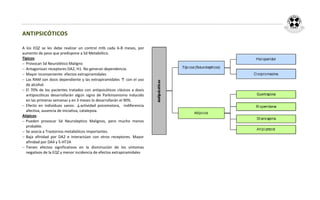 ANTIPSICÓTICOS

A los EQZ se les debe realizar un control mtb cada 6-8 meses, por
aumento de peso que predispone a Sd Metabólico.
Típicos:
 Provocan Sd Neurolético Maligno
 Antagonizan receptores DA2, H1. No generan dependencia.
 Mayor inconveniente: efectos extrapiramidales
 Las RAM son dosis dependiente y las extrapiramidales ↑ con el uso
  de alcohol.
 El 70% de los pacientes tratados con antipsicóticos clásicos a dosis
  antipsicóticas desarrollarán algún signo de Parkinsonismo inducido
  en las primeras semanas y en 3 meses lo desarrollarán el 90%.
 Efecto en individuos sanos: ↓actividad psicomotora, indiferencia
  afectiva, ausencia de iniciativa, catalepsia.
Atípicos:
 Pueden provocar Sd Neuroleptico Malignos, pero mucho menos
  probable.
 Se asocia a Trastornos metabólicos importantes.
 Baja afinidad por DA2 e interactúan con otros receptores. Mayor
  afinidad por DA4 y 5-HT2A
 Tienen efectos significativos en la disminución de los síntomas
  negativos de la EQZ y menor incidencia de efectos extrapiramidales
 