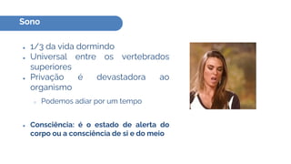 Sono
● 1/3 da vida dormindo
● Universal entre os vertebrados
superiores
● Privação é devastadora ao
organismo
○ Podemos adiar por um tempo
● Consciência: é o estado de alerta do
corpo ou a consciência de si e do meio
 